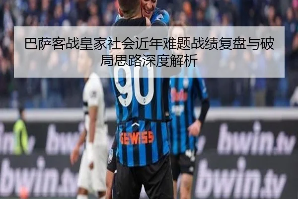 巴萨客战皇家社会近年难题战绩复盘与破局思路深度解析